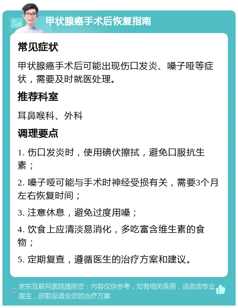 甲状腺癌手术后恢复指南 常见症状 甲状腺癌手术后可能出现伤口发炎、嗓子哑等症状，需要及时就医处理。 推荐科室 耳鼻喉科、外科 调理要点 1. 伤口发炎时，使用碘伏擦拭，避免口服抗生素； 2. 嗓子哑可能与手术时神经受损有关，需要3个月左右恢复时间； 3. 注意休息，避免过度用嗓； 4. 饮食上应清淡易消化，多吃富含维生素的食物； 5. 定期复查，遵循医生的治疗方案和建议。