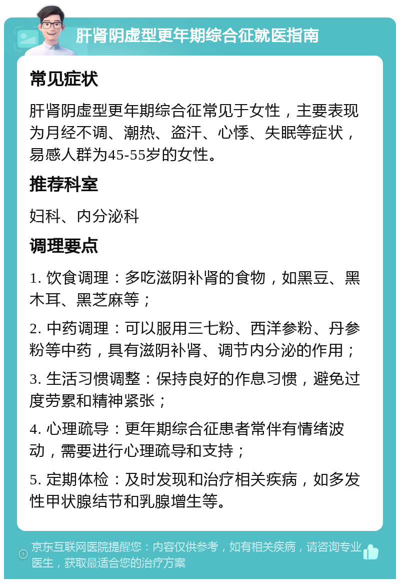 肝肾阴虚型更年期综合征就医指南 常见症状 肝肾阴虚型更年期综合征常见于女性，主要表现为月经不调、潮热、盗汗、心悸、失眠等症状，易感人群为45-55岁的女性。 推荐科室 妇科、内分泌科 调理要点 1. 饮食调理：多吃滋阴补肾的食物，如黑豆、黑木耳、黑芝麻等； 2. 中药调理：可以服用三七粉、西洋参粉、丹参粉等中药，具有滋阴补肾、调节内分泌的作用； 3. 生活习惯调整：保持良好的作息习惯，避免过度劳累和精神紧张； 4. 心理疏导：更年期综合征患者常伴有情绪波动，需要进行心理疏导和支持； 5. 定期体检：及时发现和治疗相关疾病，如多发性甲状腺结节和乳腺增生等。