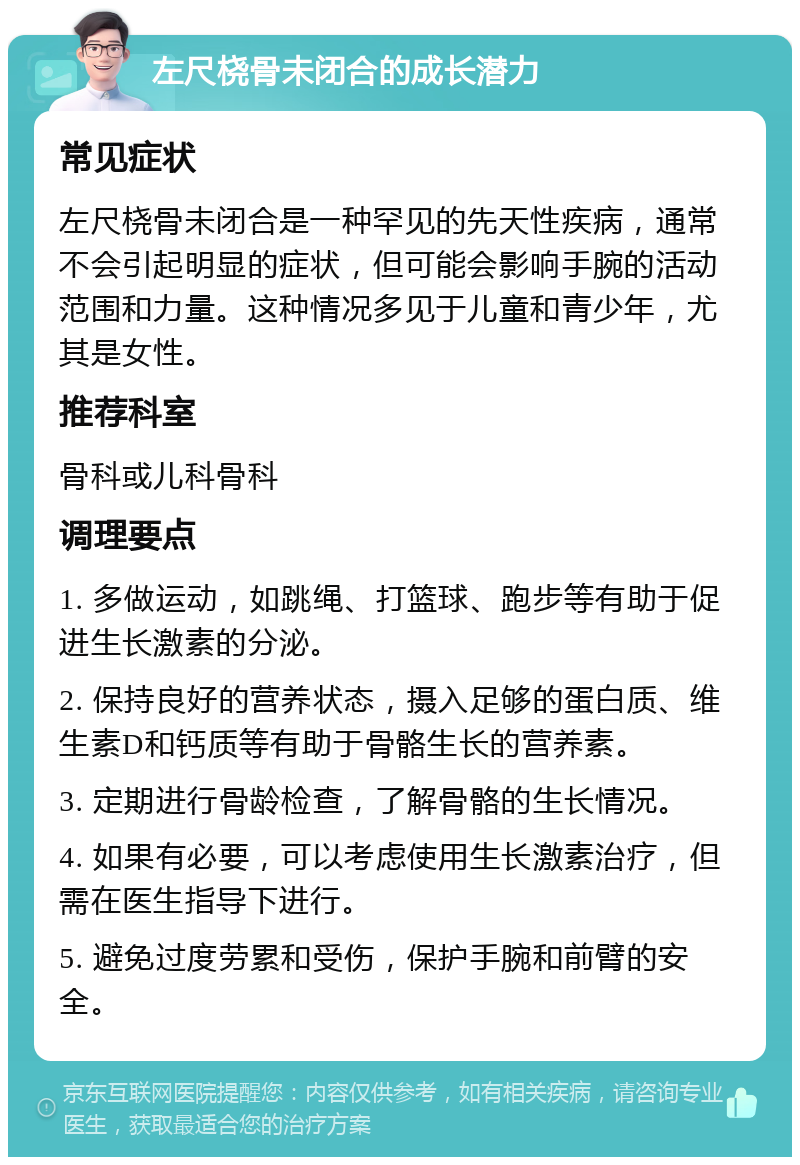 左尺桡骨未闭合的成长潜力 常见症状 左尺桡骨未闭合是一种罕见的先天性疾病，通常不会引起明显的症状，但可能会影响手腕的活动范围和力量。这种情况多见于儿童和青少年，尤其是女性。 推荐科室 骨科或儿科骨科 调理要点 1. 多做运动，如跳绳、打篮球、跑步等有助于促进生长激素的分泌。 2. 保持良好的营养状态，摄入足够的蛋白质、维生素D和钙质等有助于骨骼生长的营养素。 3. 定期进行骨龄检查，了解骨骼的生长情况。 4. 如果有必要，可以考虑使用生长激素治疗，但需在医生指导下进行。 5. 避免过度劳累和受伤，保护手腕和前臂的安全。