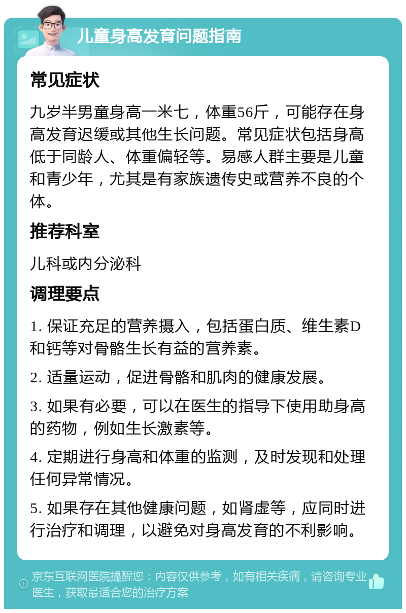 儿童身高发育问题指南 常见症状 九岁半男童身高一米七，体重56斤，可能存在身高发育迟缓或其他生长问题。常见症状包括身高低于同龄人、体重偏轻等。易感人群主要是儿童和青少年，尤其是有家族遗传史或营养不良的个体。 推荐科室 儿科或内分泌科 调理要点 1. 保证充足的营养摄入，包括蛋白质、维生素D和钙等对骨骼生长有益的营养素。 2. 适量运动，促进骨骼和肌肉的健康发展。 3. 如果有必要，可以在医生的指导下使用助身高的药物，例如生长激素等。 4. 定期进行身高和体重的监测，及时发现和处理任何异常情况。 5. 如果存在其他健康问题，如肾虚等，应同时进行治疗和调理，以避免对身高发育的不利影响。