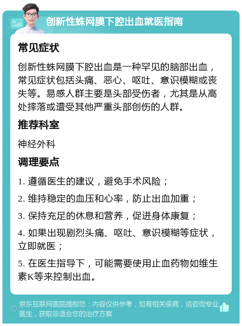 创新性蛛网膜下腔出血就医指南 常见症状 创新性蛛网膜下腔出血是一种罕见的脑部出血，常见症状包括头痛、恶心、呕吐、意识模糊或丧失等。易感人群主要是头部受伤者，尤其是从高处摔落或遭受其他严重头部创伤的人群。 推荐科室 神经外科 调理要点 1. 遵循医生的建议，避免手术风险； 2. 维持稳定的血压和心率，防止出血加重； 3. 保持充足的休息和营养，促进身体康复； 4. 如果出现剧烈头痛、呕吐、意识模糊等症状，立即就医； 5. 在医生指导下，可能需要使用止血药物如维生素K等来控制出血。