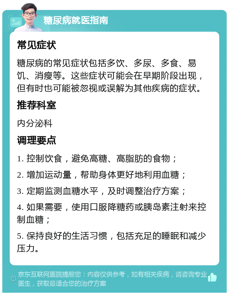 糖尿病就医指南 常见症状 糖尿病的常见症状包括多饮、多尿、多食、易饥、消瘦等。这些症状可能会在早期阶段出现，但有时也可能被忽视或误解为其他疾病的症状。 推荐科室 内分泌科 调理要点 1. 控制饮食，避免高糖、高脂肪的食物； 2. 增加运动量，帮助身体更好地利用血糖； 3. 定期监测血糖水平，及时调整治疗方案； 4. 如果需要，使用口服降糖药或胰岛素注射来控制血糖； 5. 保持良好的生活习惯，包括充足的睡眠和减少压力。