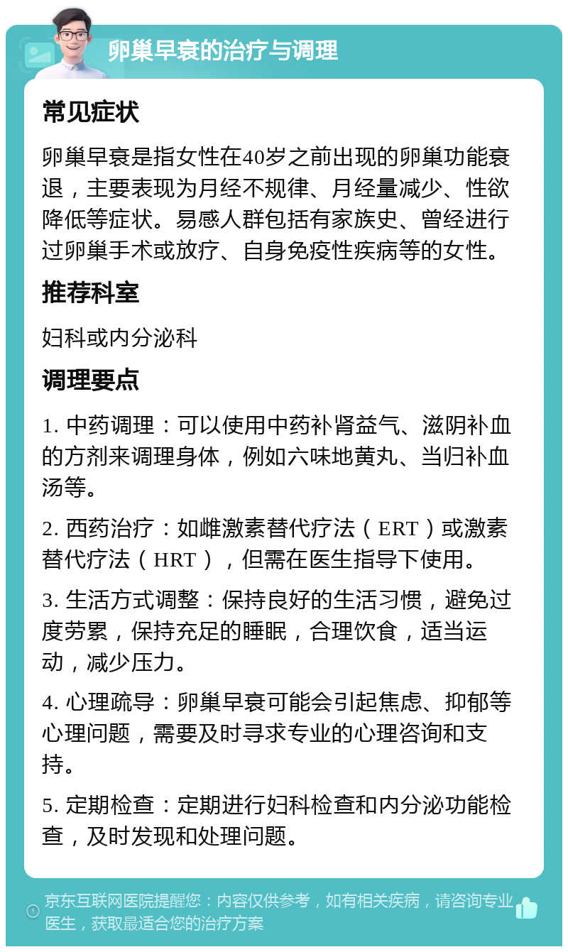 卵巢早衰的治疗与调理 常见症状 卵巢早衰是指女性在40岁之前出现的卵巢功能衰退，主要表现为月经不规律、月经量减少、性欲降低等症状。易感人群包括有家族史、曾经进行过卵巢手术或放疗、自身免疫性疾病等的女性。 推荐科室 妇科或内分泌科 调理要点 1. 中药调理：可以使用中药补肾益气、滋阴补血的方剂来调理身体，例如六味地黄丸、当归补血汤等。 2. 西药治疗：如雌激素替代疗法（ERT）或激素替代疗法（HRT），但需在医生指导下使用。 3. 生活方式调整：保持良好的生活习惯，避免过度劳累，保持充足的睡眠，合理饮食，适当运动，减少压力。 4. 心理疏导：卵巢早衰可能会引起焦虑、抑郁等心理问题，需要及时寻求专业的心理咨询和支持。 5. 定期检查：定期进行妇科检查和内分泌功能检查，及时发现和处理问题。