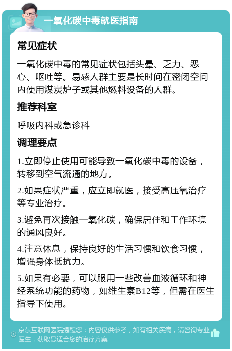 一氧化碳中毒就医指南 常见症状 一氧化碳中毒的常见症状包括头晕、乏力、恶心、呕吐等。易感人群主要是长时间在密闭空间内使用煤炭炉子或其他燃料设备的人群。 推荐科室 呼吸内科或急诊科 调理要点 1.立即停止使用可能导致一氧化碳中毒的设备，转移到空气流通的地方。 2.如果症状严重，应立即就医，接受高压氧治疗等专业治疗。 3.避免再次接触一氧化碳，确保居住和工作环境的通风良好。 4.注意休息，保持良好的生活习惯和饮食习惯，增强身体抵抗力。 5.如果有必要，可以服用一些改善血液循环和神经系统功能的药物，如维生素B12等，但需在医生指导下使用。