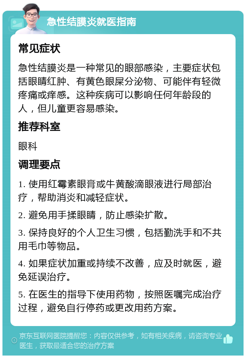 急性结膜炎就医指南 常见症状 急性结膜炎是一种常见的眼部感染，主要症状包括眼睛红肿、有黄色眼屎分泌物、可能伴有轻微疼痛或痒感。这种疾病可以影响任何年龄段的人，但儿童更容易感染。 推荐科室 眼科 调理要点 1. 使用红霉素眼膏或牛黄酸滴眼液进行局部治疗，帮助消炎和减轻症状。 2. 避免用手揉眼睛，防止感染扩散。 3. 保持良好的个人卫生习惯，包括勤洗手和不共用毛巾等物品。 4. 如果症状加重或持续不改善，应及时就医，避免延误治疗。 5. 在医生的指导下使用药物，按照医嘱完成治疗过程，避免自行停药或更改用药方案。