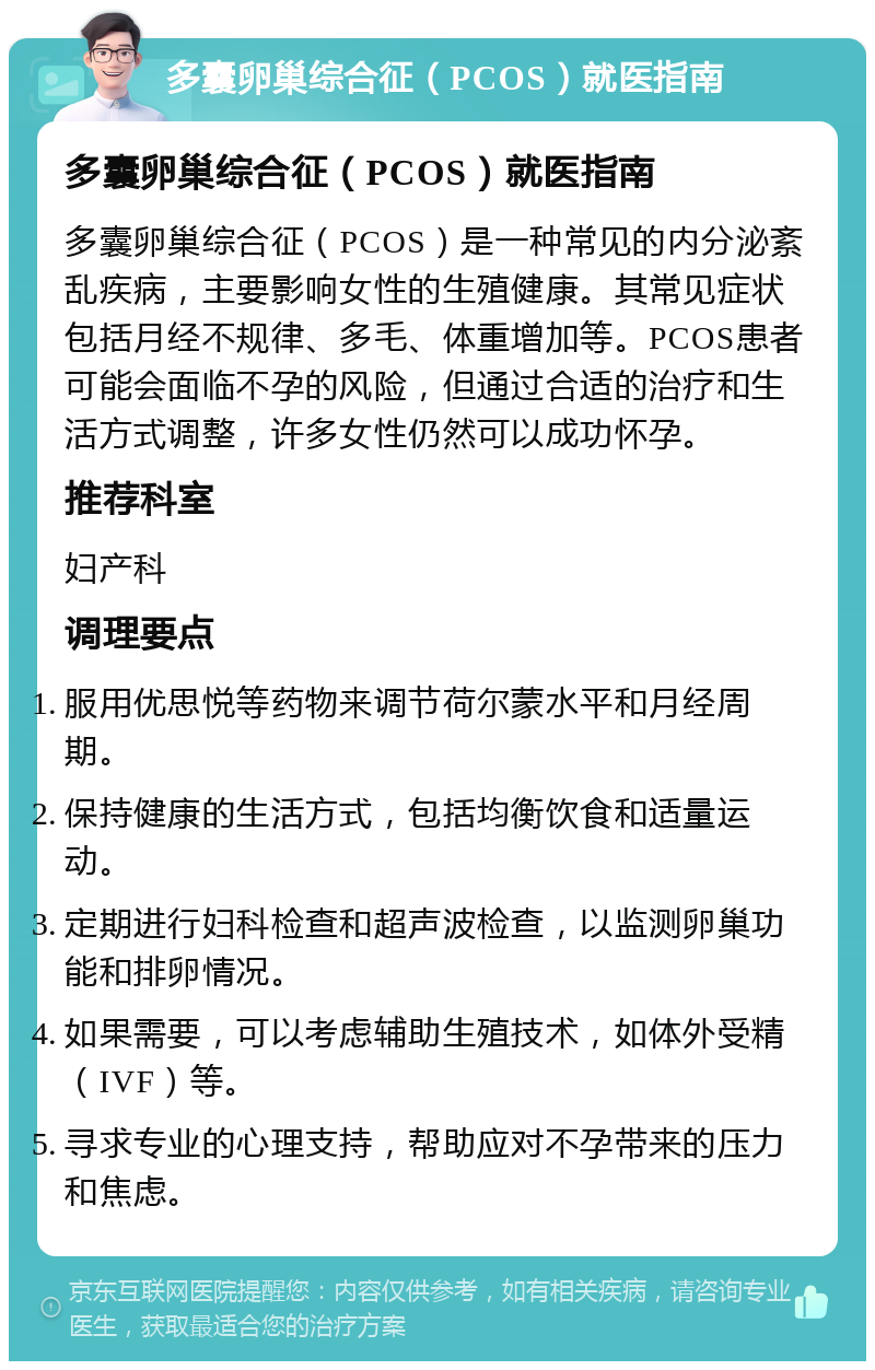 多囊卵巢综合征（PCOS）就医指南 多囊卵巢综合征（PCOS）就医指南 多囊卵巢综合征（PCOS）是一种常见的内分泌紊乱疾病，主要影响女性的生殖健康。其常见症状包括月经不规律、多毛、体重增加等。PCOS患者可能会面临不孕的风险，但通过合适的治疗和生活方式调整，许多女性仍然可以成功怀孕。 推荐科室 妇产科 调理要点 服用优思悦等药物来调节荷尔蒙水平和月经周期。 保持健康的生活方式，包括均衡饮食和适量运动。 定期进行妇科检查和超声波检查，以监测卵巢功能和排卵情况。 如果需要，可以考虑辅助生殖技术，如体外受精（IVF）等。 寻求专业的心理支持，帮助应对不孕带来的压力和焦虑。