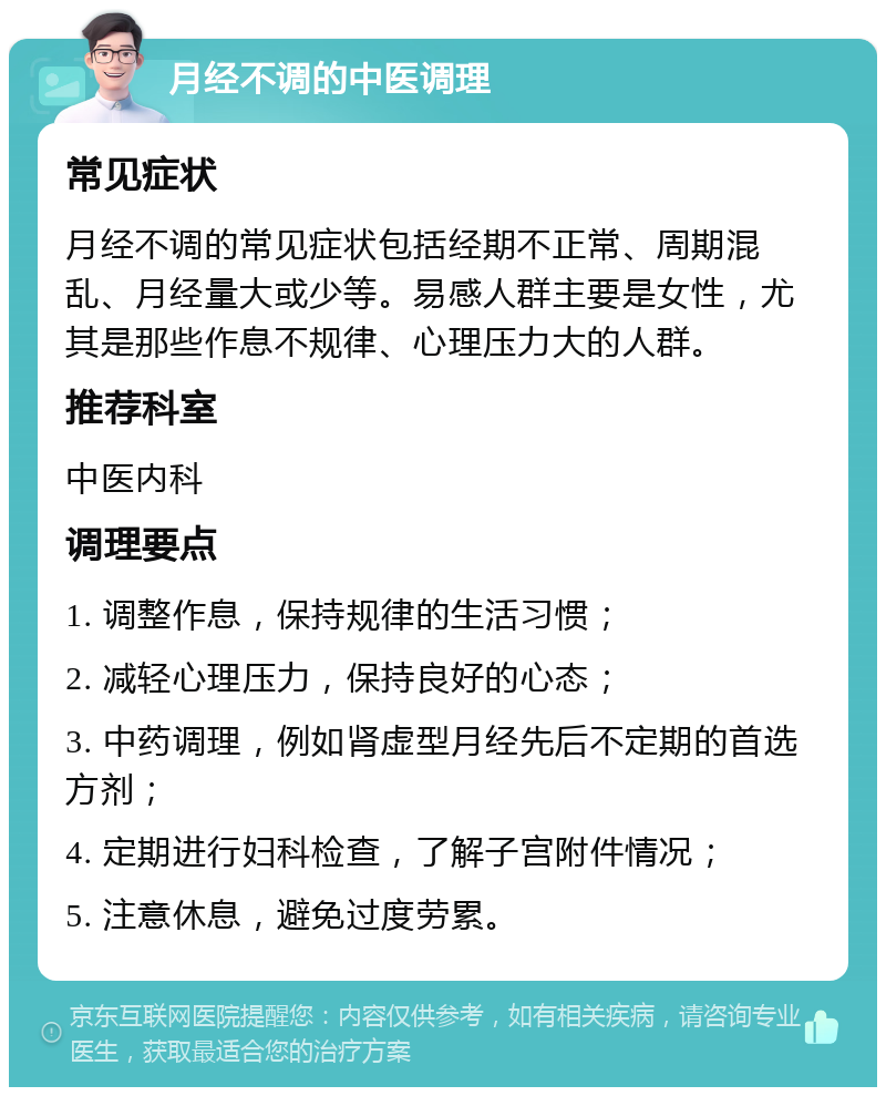 月经不调的中医调理 常见症状 月经不调的常见症状包括经期不正常、周期混乱、月经量大或少等。易感人群主要是女性，尤其是那些作息不规律、心理压力大的人群。 推荐科室 中医内科 调理要点 1. 调整作息，保持规律的生活习惯； 2. 减轻心理压力，保持良好的心态； 3. 中药调理，例如肾虚型月经先后不定期的首选方剂； 4. 定期进行妇科检查，了解子宫附件情况； 5. 注意休息，避免过度劳累。