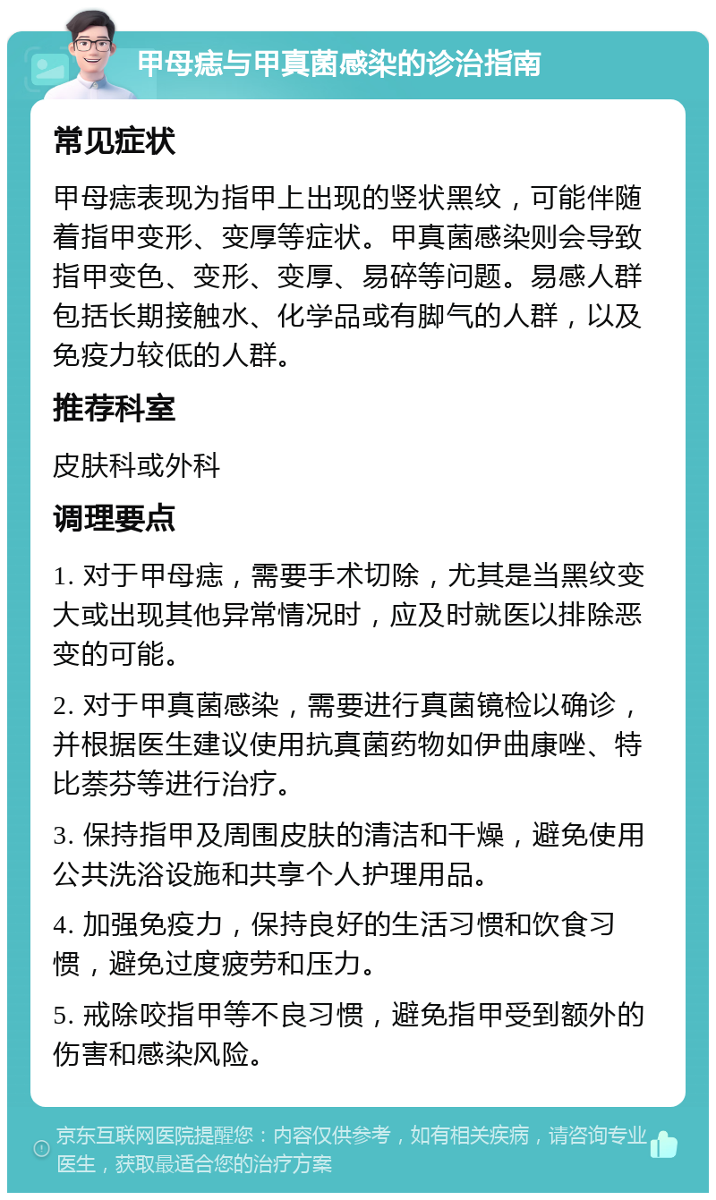 甲母痣与甲真菌感染的诊治指南 常见症状 甲母痣表现为指甲上出现的竖状黑纹，可能伴随着指甲变形、变厚等症状。甲真菌感染则会导致指甲变色、变形、变厚、易碎等问题。易感人群包括长期接触水、化学品或有脚气的人群，以及免疫力较低的人群。 推荐科室 皮肤科或外科 调理要点 1. 对于甲母痣，需要手术切除，尤其是当黑纹变大或出现其他异常情况时，应及时就医以排除恶变的可能。 2. 对于甲真菌感染，需要进行真菌镜检以确诊，并根据医生建议使用抗真菌药物如伊曲康唑、特比萘芬等进行治疗。 3. 保持指甲及周围皮肤的清洁和干燥，避免使用公共洗浴设施和共享个人护理用品。 4. 加强免疫力，保持良好的生活习惯和饮食习惯，避免过度疲劳和压力。 5. 戒除咬指甲等不良习惯，避免指甲受到额外的伤害和感染风险。