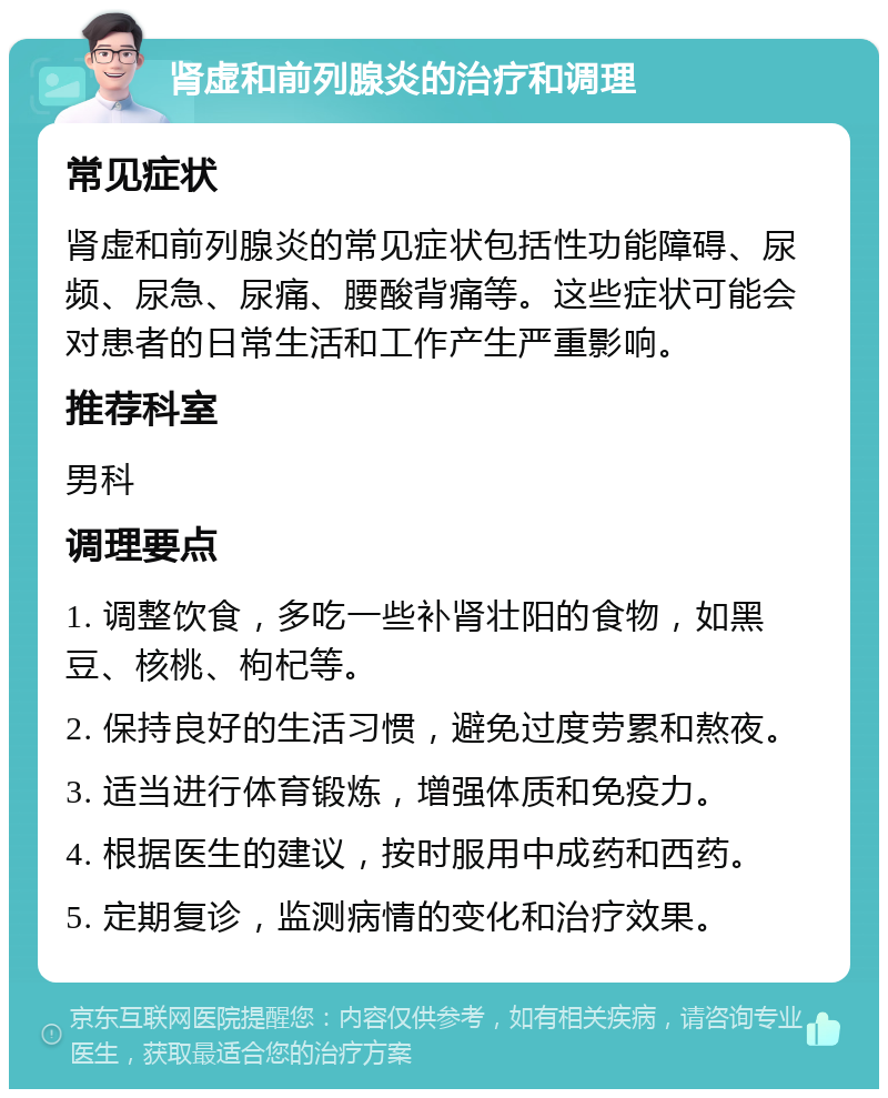 肾虚和前列腺炎的治疗和调理 常见症状 肾虚和前列腺炎的常见症状包括性功能障碍、尿频、尿急、尿痛、腰酸背痛等。这些症状可能会对患者的日常生活和工作产生严重影响。 推荐科室 男科 调理要点 1. 调整饮食，多吃一些补肾壮阳的食物，如黑豆、核桃、枸杞等。 2. 保持良好的生活习惯，避免过度劳累和熬夜。 3. 适当进行体育锻炼，增强体质和免疫力。 4. 根据医生的建议，按时服用中成药和西药。 5. 定期复诊，监测病情的变化和治疗效果。