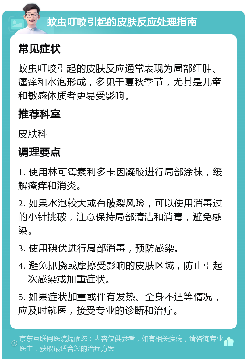 蚊虫叮咬引起的皮肤反应处理指南 常见症状 蚊虫叮咬引起的皮肤反应通常表现为局部红肿、瘙痒和水泡形成，多见于夏秋季节，尤其是儿童和敏感体质者更易受影响。 推荐科室 皮肤科 调理要点 1. 使用林可霉素利多卡因凝胶进行局部涂抹，缓解瘙痒和消炎。 2. 如果水泡较大或有破裂风险，可以使用消毒过的小针挑破，注意保持局部清洁和消毒，避免感染。 3. 使用碘伏进行局部消毒，预防感染。 4. 避免抓挠或摩擦受影响的皮肤区域，防止引起二次感染或加重症状。 5. 如果症状加重或伴有发热、全身不适等情况，应及时就医，接受专业的诊断和治疗。