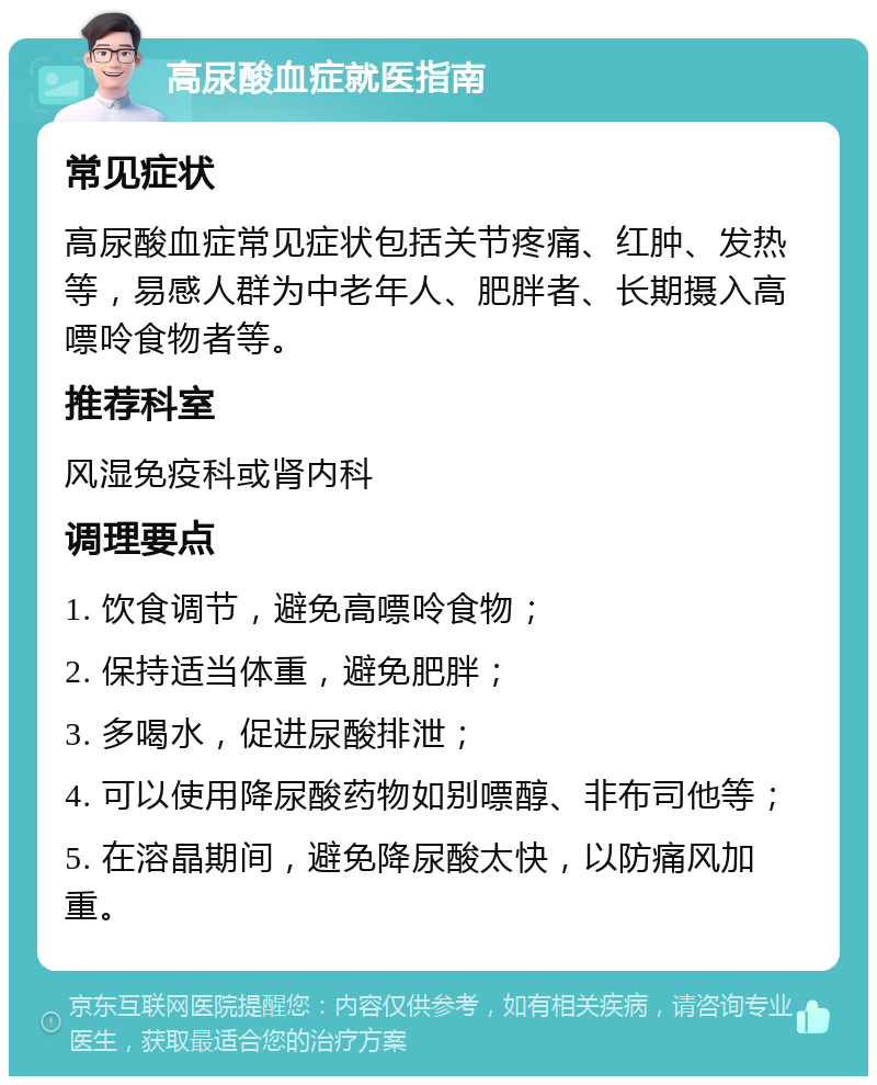 高尿酸血症就医指南 常见症状 高尿酸血症常见症状包括关节疼痛、红肿、发热等，易感人群为中老年人、肥胖者、长期摄入高嘌呤食物者等。 推荐科室 风湿免疫科或肾内科 调理要点 1. 饮食调节，避免高嘌呤食物； 2. 保持适当体重，避免肥胖； 3. 多喝水，促进尿酸排泄； 4. 可以使用降尿酸药物如别嘌醇、非布司他等； 5. 在溶晶期间，避免降尿酸太快，以防痛风加重。