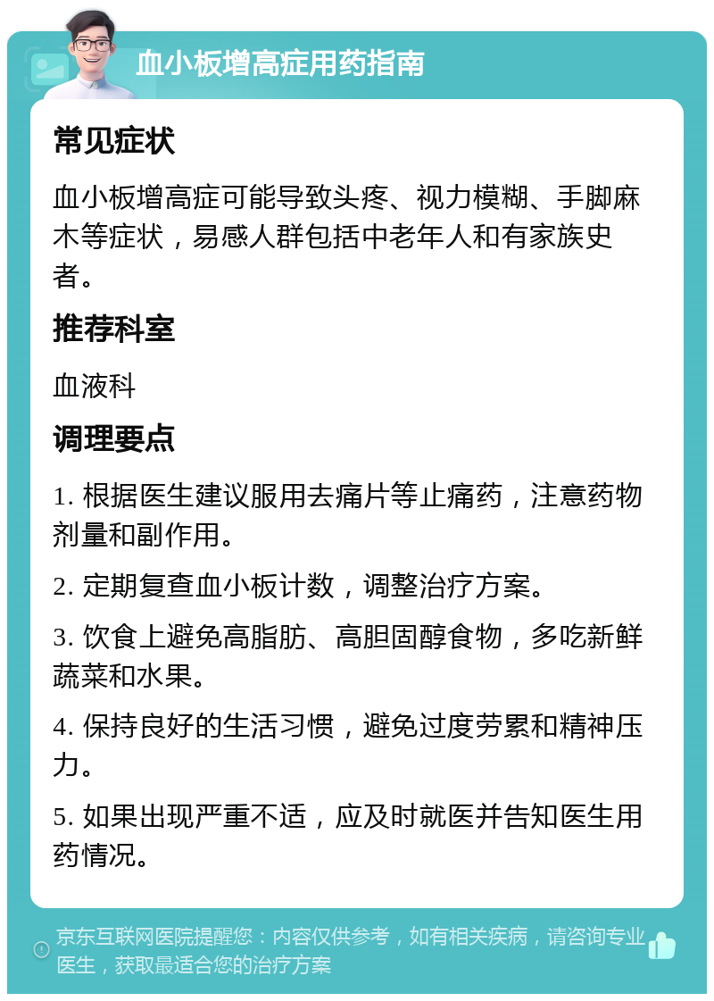 血小板增高症用药指南 常见症状 血小板增高症可能导致头疼、视力模糊、手脚麻木等症状，易感人群包括中老年人和有家族史者。 推荐科室 血液科 调理要点 1. 根据医生建议服用去痛片等止痛药，注意药物剂量和副作用。 2. 定期复查血小板计数，调整治疗方案。 3. 饮食上避免高脂肪、高胆固醇食物，多吃新鲜蔬菜和水果。 4. 保持良好的生活习惯，避免过度劳累和精神压力。 5. 如果出现严重不适，应及时就医并告知医生用药情况。