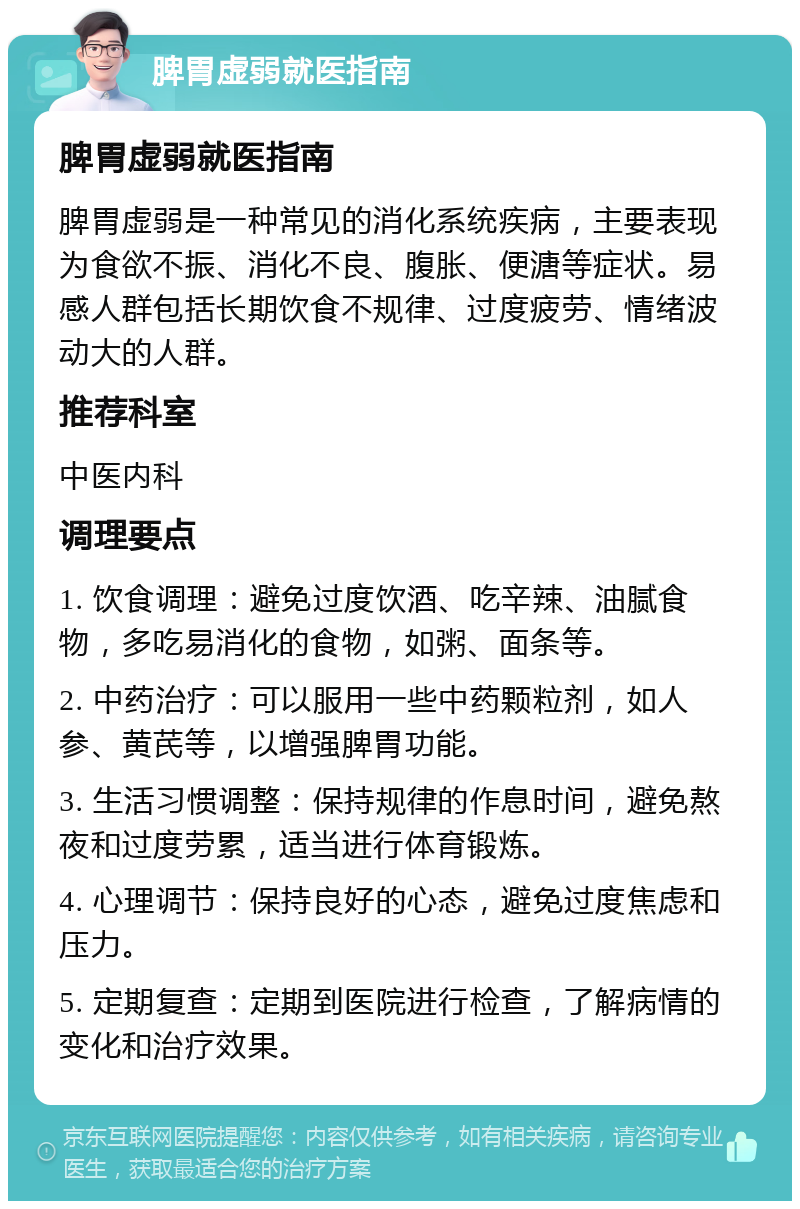 脾胃虚弱就医指南 脾胃虚弱就医指南 脾胃虚弱是一种常见的消化系统疾病，主要表现为食欲不振、消化不良、腹胀、便溏等症状。易感人群包括长期饮食不规律、过度疲劳、情绪波动大的人群。 推荐科室 中医内科 调理要点 1. 饮食调理：避免过度饮酒、吃辛辣、油腻食物，多吃易消化的食物，如粥、面条等。 2. 中药治疗：可以服用一些中药颗粒剂，如人参、黄芪等，以增强脾胃功能。 3. 生活习惯调整：保持规律的作息时间，避免熬夜和过度劳累，适当进行体育锻炼。 4. 心理调节：保持良好的心态，避免过度焦虑和压力。 5. 定期复查：定期到医院进行检查，了解病情的变化和治疗效果。