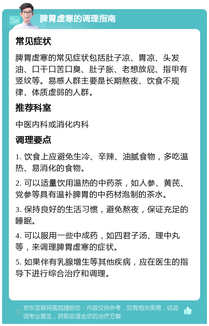 脾胃虚寒的调理指南 常见症状 脾胃虚寒的常见症状包括肚子凉、胃凉、头发油、口干口苦口臭、肚子胀、老想放屁、指甲有竖纹等。易感人群主要是长期熬夜、饮食不规律、体质虚弱的人群。 推荐科室 中医内科或消化内科 调理要点 1. 饮食上应避免生冷、辛辣、油腻食物，多吃温热、易消化的食物。 2. 可以适量饮用温热的中药茶，如人参、黄芪、党参等具有温补脾胃的中药材泡制的茶水。 3. 保持良好的生活习惯，避免熬夜，保证充足的睡眠。 4. 可以服用一些中成药，如四君子汤、理中丸等，来调理脾胃虚寒的症状。 5. 如果伴有乳腺增生等其他疾病，应在医生的指导下进行综合治疗和调理。