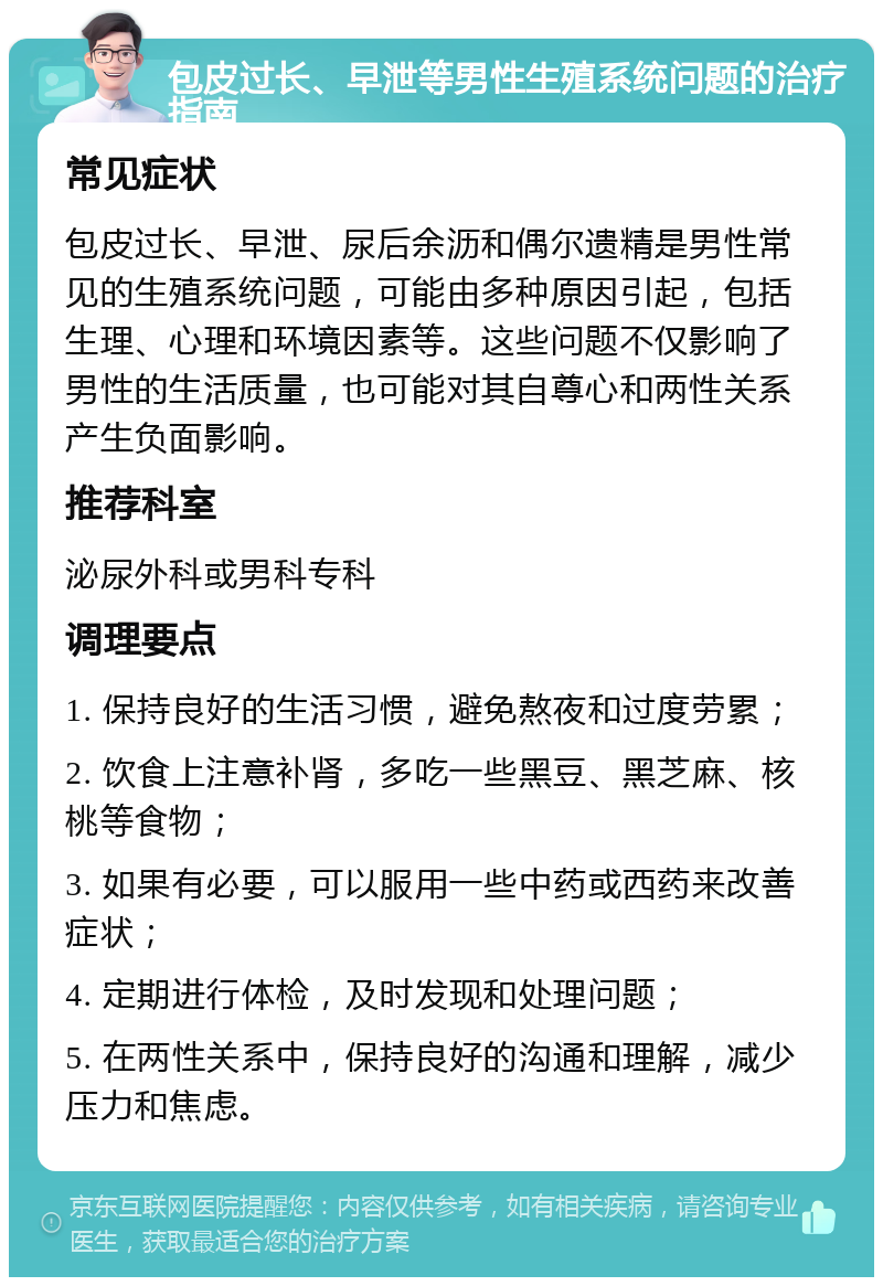 包皮过长、早泄等男性生殖系统问题的治疗指南 常见症状 包皮过长、早泄、尿后余沥和偶尔遗精是男性常见的生殖系统问题，可能由多种原因引起，包括生理、心理和环境因素等。这些问题不仅影响了男性的生活质量，也可能对其自尊心和两性关系产生负面影响。 推荐科室 泌尿外科或男科专科 调理要点 1. 保持良好的生活习惯，避免熬夜和过度劳累； 2. 饮食上注意补肾，多吃一些黑豆、黑芝麻、核桃等食物； 3. 如果有必要，可以服用一些中药或西药来改善症状； 4. 定期进行体检，及时发现和处理问题； 5. 在两性关系中，保持良好的沟通和理解，减少压力和焦虑。