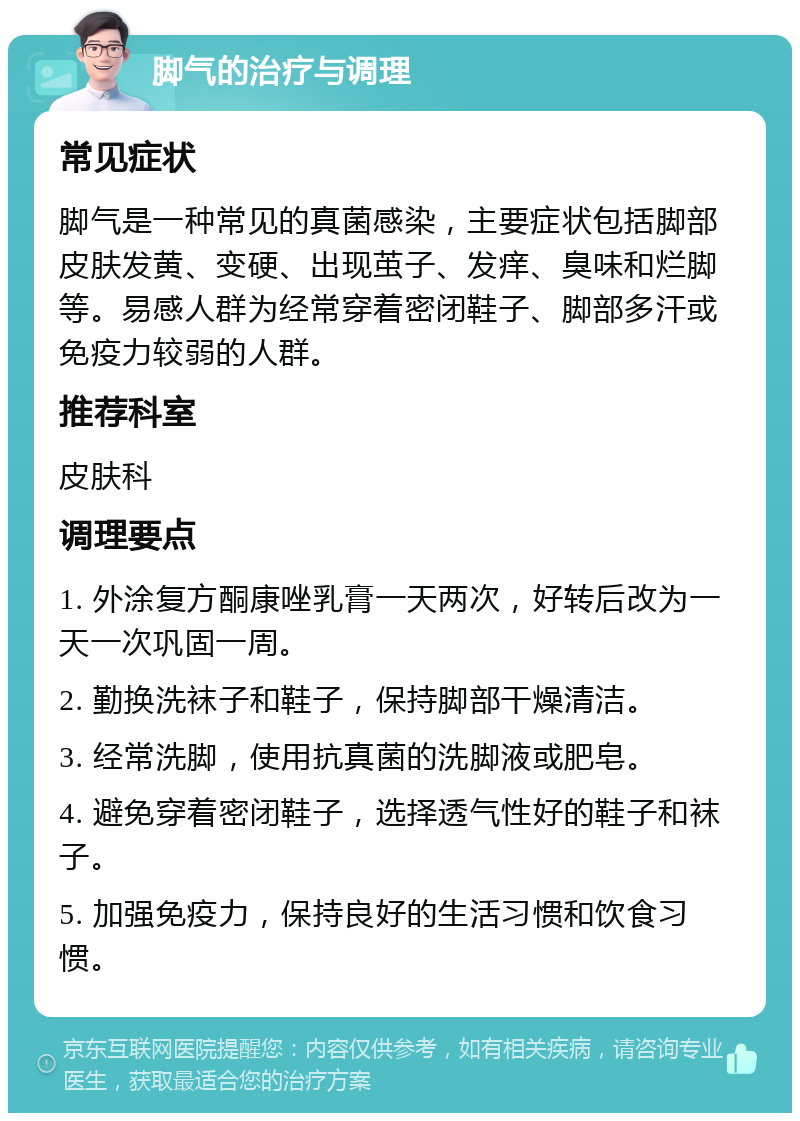 脚气的治疗与调理 常见症状 脚气是一种常见的真菌感染，主要症状包括脚部皮肤发黄、变硬、出现茧子、发痒、臭味和烂脚等。易感人群为经常穿着密闭鞋子、脚部多汗或免疫力较弱的人群。 推荐科室 皮肤科 调理要点 1. 外涂复方酮康唑乳膏一天两次，好转后改为一天一次巩固一周。 2. 勤换洗袜子和鞋子，保持脚部干燥清洁。 3. 经常洗脚，使用抗真菌的洗脚液或肥皂。 4. 避免穿着密闭鞋子，选择透气性好的鞋子和袜子。 5. 加强免疫力，保持良好的生活习惯和饮食习惯。