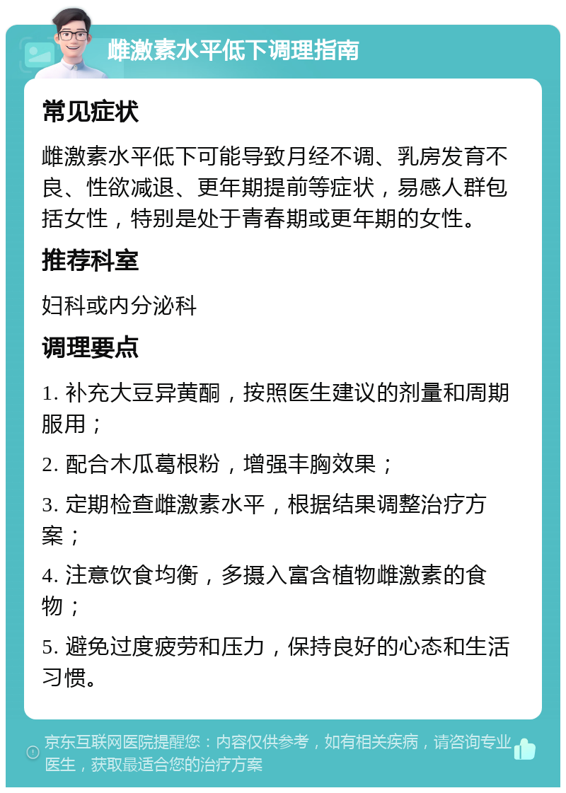 雌激素水平低下调理指南 常见症状 雌激素水平低下可能导致月经不调、乳房发育不良、性欲减退、更年期提前等症状，易感人群包括女性，特别是处于青春期或更年期的女性。 推荐科室 妇科或内分泌科 调理要点 1. 补充大豆异黄酮，按照医生建议的剂量和周期服用； 2. 配合木瓜葛根粉，增强丰胸效果； 3. 定期检查雌激素水平，根据结果调整治疗方案； 4. 注意饮食均衡，多摄入富含植物雌激素的食物； 5. 避免过度疲劳和压力，保持良好的心态和生活习惯。