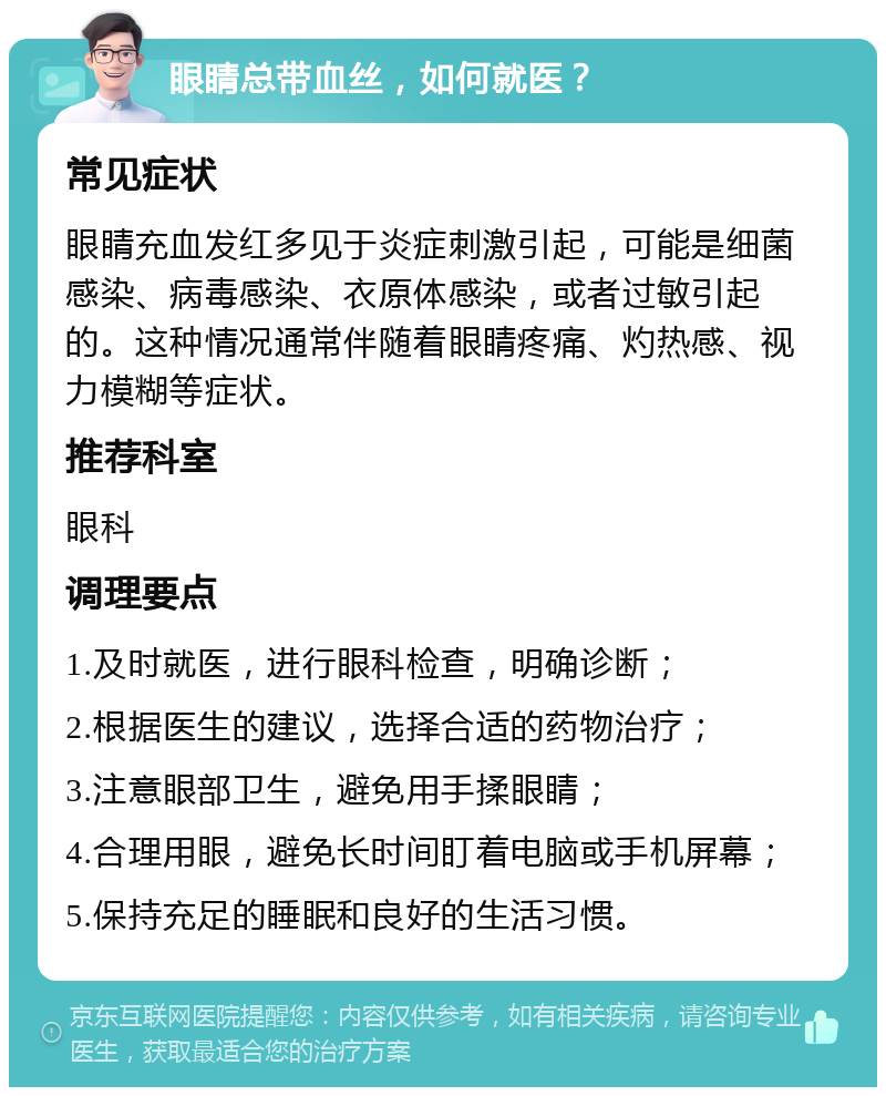 眼睛总带血丝，如何就医？ 常见症状 眼睛充血发红多见于炎症刺激引起，可能是细菌感染、病毒感染、衣原体感染，或者过敏引起的。这种情况通常伴随着眼睛疼痛、灼热感、视力模糊等症状。 推荐科室 眼科 调理要点 1.及时就医，进行眼科检查，明确诊断； 2.根据医生的建议，选择合适的药物治疗； 3.注意眼部卫生，避免用手揉眼睛； 4.合理用眼，避免长时间盯着电脑或手机屏幕； 5.保持充足的睡眠和良好的生活习惯。