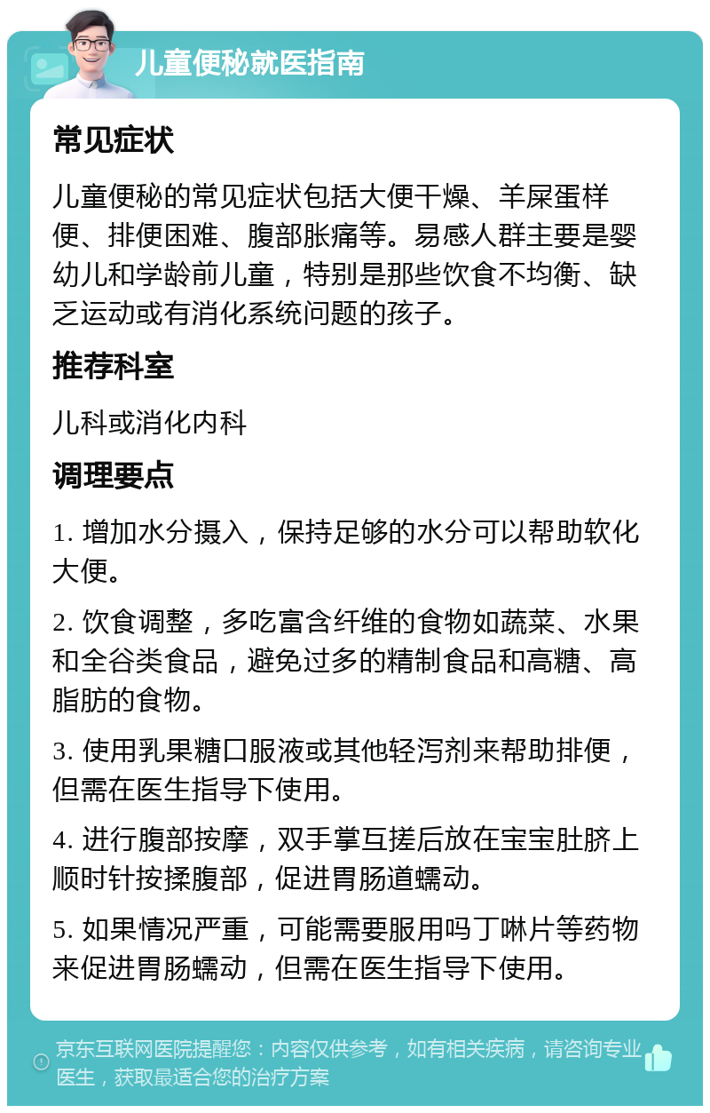 儿童便秘就医指南 常见症状 儿童便秘的常见症状包括大便干燥、羊屎蛋样便、排便困难、腹部胀痛等。易感人群主要是婴幼儿和学龄前儿童，特别是那些饮食不均衡、缺乏运动或有消化系统问题的孩子。 推荐科室 儿科或消化内科 调理要点 1. 增加水分摄入，保持足够的水分可以帮助软化大便。 2. 饮食调整，多吃富含纤维的食物如蔬菜、水果和全谷类食品，避免过多的精制食品和高糖、高脂肪的食物。 3. 使用乳果糖口服液或其他轻泻剂来帮助排便，但需在医生指导下使用。 4. 进行腹部按摩，双手掌互搓后放在宝宝肚脐上顺时针按揉腹部，促进胃肠道蠕动。 5. 如果情况严重，可能需要服用吗丁啉片等药物来促进胃肠蠕动，但需在医生指导下使用。