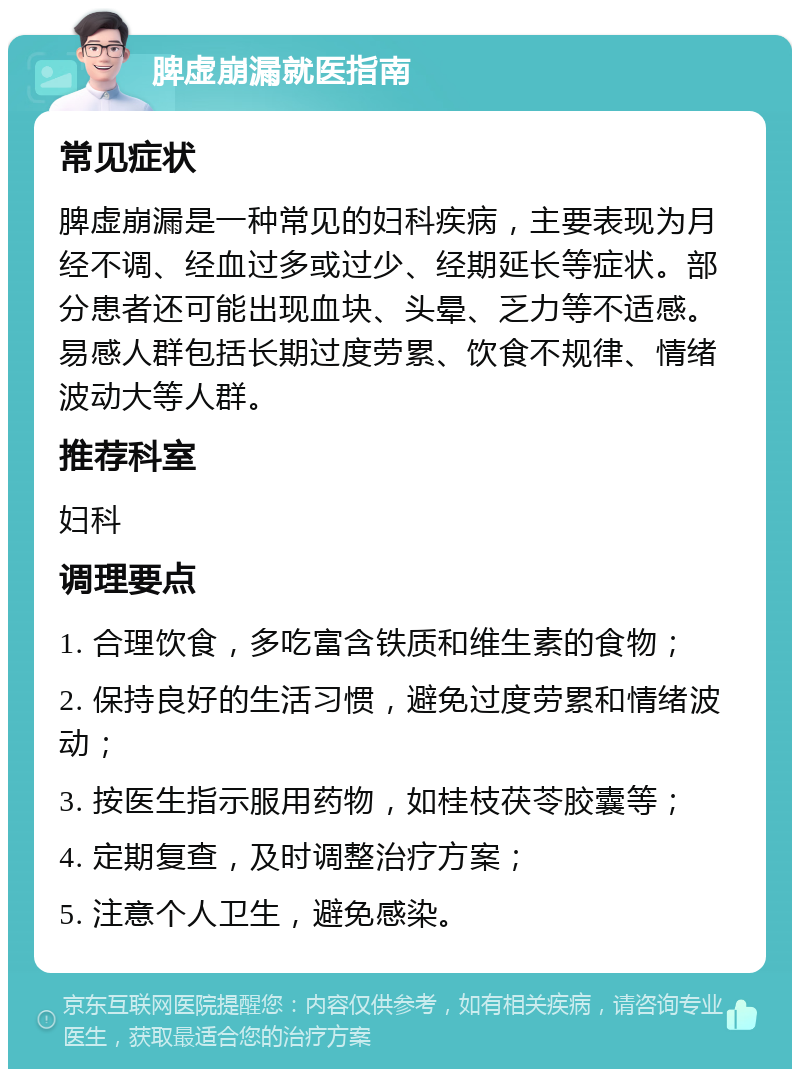 脾虚崩漏就医指南 常见症状 脾虚崩漏是一种常见的妇科疾病，主要表现为月经不调、经血过多或过少、经期延长等症状。部分患者还可能出现血块、头晕、乏力等不适感。易感人群包括长期过度劳累、饮食不规律、情绪波动大等人群。 推荐科室 妇科 调理要点 1. 合理饮食，多吃富含铁质和维生素的食物； 2. 保持良好的生活习惯，避免过度劳累和情绪波动； 3. 按医生指示服用药物，如桂枝茯苓胶囊等； 4. 定期复查，及时调整治疗方案； 5. 注意个人卫生，避免感染。