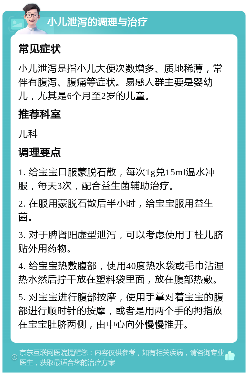 小儿泄泻的调理与治疗 常见症状 小儿泄泻是指小儿大便次数增多、质地稀薄，常伴有腹泻、腹痛等症状。易感人群主要是婴幼儿，尤其是6个月至2岁的儿童。 推荐科室 儿科 调理要点 1. 给宝宝口服蒙脱石散，每次1g兑15ml温水冲服，每天3次，配合益生菌辅助治疗。 2. 在服用蒙脱石散后半小时，给宝宝服用益生菌。 3. 对于脾肾阳虚型泄泻，可以考虑使用丁桂儿脐贴外用药物。 4. 给宝宝热敷腹部，使用40度热水袋或毛巾沾湿热水然后拧干放在塑料袋里面，放在腹部热敷。 5. 对宝宝进行腹部按摩，使用手掌对着宝宝的腹部进行顺时针的按摩，或者是用两个手的拇指放在宝宝肚脐两侧，由中心向外慢慢推开。