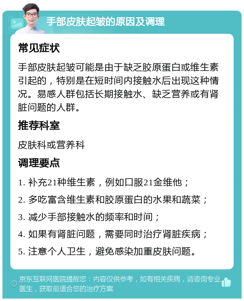 手部皮肤起皱的原因及调理 常见症状 手部皮肤起皱可能是由于缺乏胶原蛋白或维生素引起的，特别是在短时间内接触水后出现这种情况。易感人群包括长期接触水、缺乏营养或有肾脏问题的人群。 推荐科室 皮肤科或营养科 调理要点 1. 补充21种维生素，例如口服21金维他； 2. 多吃富含维生素和胶原蛋白的水果和蔬菜； 3. 减少手部接触水的频率和时间； 4. 如果有肾脏问题，需要同时治疗肾脏疾病； 5. 注意个人卫生，避免感染加重皮肤问题。