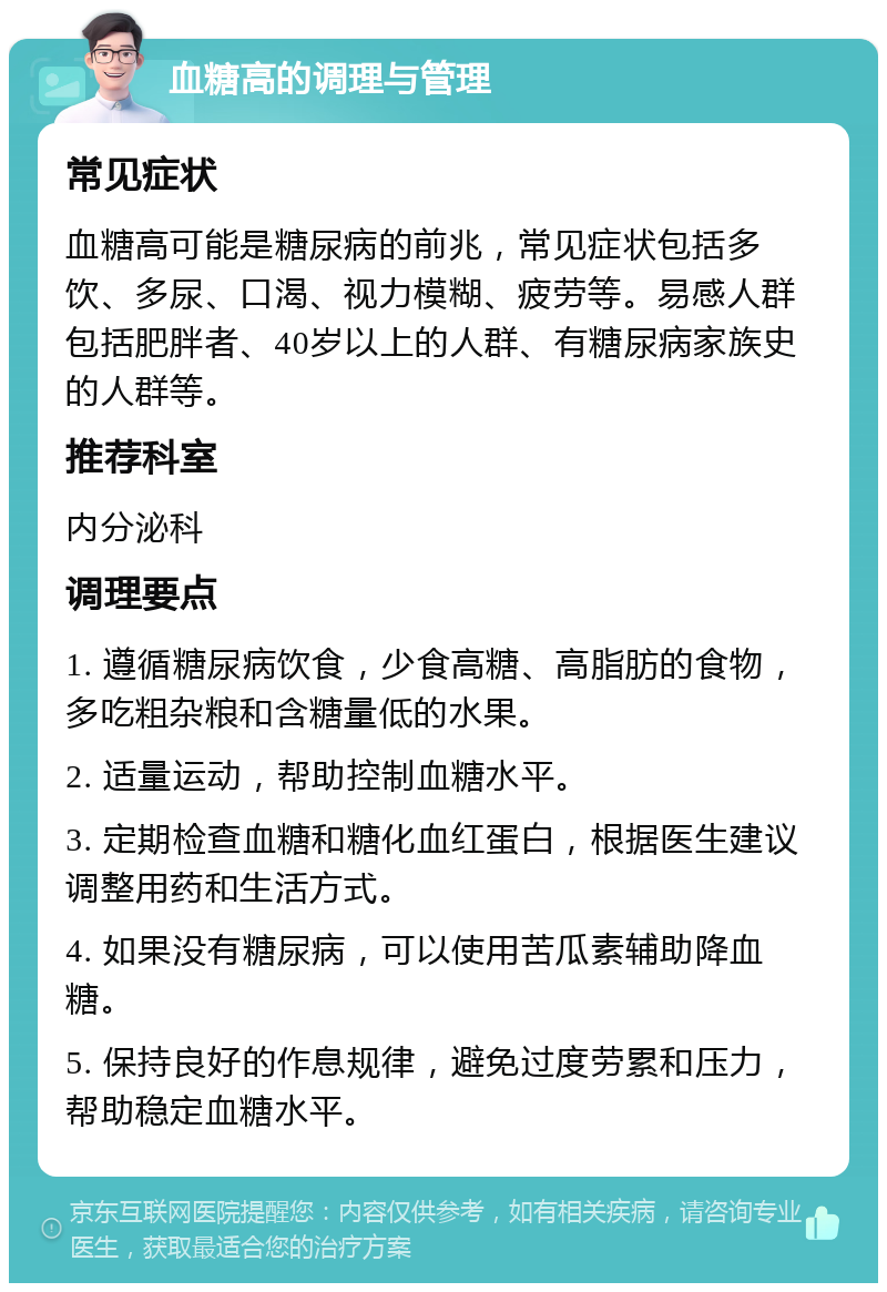 血糖高的调理与管理 常见症状 血糖高可能是糖尿病的前兆，常见症状包括多饮、多尿、口渴、视力模糊、疲劳等。易感人群包括肥胖者、40岁以上的人群、有糖尿病家族史的人群等。 推荐科室 内分泌科 调理要点 1. 遵循糖尿病饮食，少食高糖、高脂肪的食物，多吃粗杂粮和含糖量低的水果。 2. 适量运动，帮助控制血糖水平。 3. 定期检查血糖和糖化血红蛋白，根据医生建议调整用药和生活方式。 4. 如果没有糖尿病，可以使用苦瓜素辅助降血糖。 5. 保持良好的作息规律，避免过度劳累和压力，帮助稳定血糖水平。