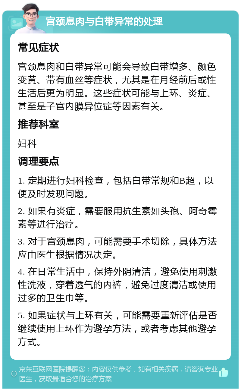 宫颈息肉与白带异常的处理 常见症状 宫颈息肉和白带异常可能会导致白带增多、颜色变黄、带有血丝等症状，尤其是在月经前后或性生活后更为明显。这些症状可能与上环、炎症、甚至是子宫内膜异位症等因素有关。 推荐科室 妇科 调理要点 1. 定期进行妇科检查，包括白带常规和B超，以便及时发现问题。 2. 如果有炎症，需要服用抗生素如头孢、阿奇霉素等进行治疗。 3. 对于宫颈息肉，可能需要手术切除，具体方法应由医生根据情况决定。 4. 在日常生活中，保持外阴清洁，避免使用刺激性洗液，穿着透气的内裤，避免过度清洁或使用过多的卫生巾等。 5. 如果症状与上环有关，可能需要重新评估是否继续使用上环作为避孕方法，或者考虑其他避孕方式。