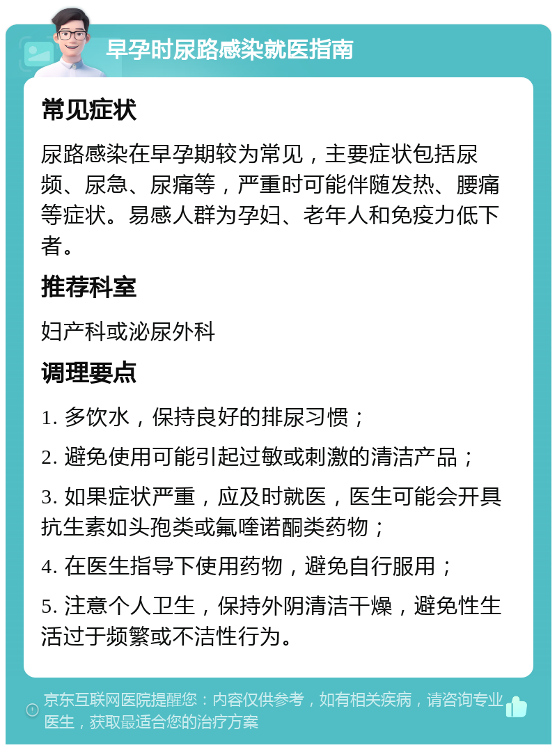 早孕时尿路感染就医指南 常见症状 尿路感染在早孕期较为常见，主要症状包括尿频、尿急、尿痛等，严重时可能伴随发热、腰痛等症状。易感人群为孕妇、老年人和免疫力低下者。 推荐科室 妇产科或泌尿外科 调理要点 1. 多饮水，保持良好的排尿习惯； 2. 避免使用可能引起过敏或刺激的清洁产品； 3. 如果症状严重，应及时就医，医生可能会开具抗生素如头孢类或氟喹诺酮类药物； 4. 在医生指导下使用药物，避免自行服用； 5. 注意个人卫生，保持外阴清洁干燥，避免性生活过于频繁或不洁性行为。