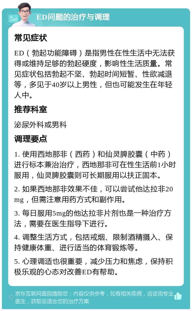 ED问题的治疗与调理 常见症状 ED（勃起功能障碍）是指男性在性生活中无法获得或维持足够的勃起硬度，影响性生活质量。常见症状包括勃起不坚、勃起时间短暂、性欲减退等，多见于40岁以上男性，但也可能发生在年轻人中。 推荐科室 泌尿外科或男科 调理要点 1. 使用西地那非（西药）和仙灵脾胶囊（中药）进行标本兼治治疗，西地那非可在性生活前1小时服用，仙灵脾胶囊则可长期服用以扶正固本。 2. 如果西地那非效果不佳，可以尝试他达拉非20mg，但需注意用药方式和副作用。 3. 每日服用5mg的他达拉非片剂也是一种治疗方法，需要在医生指导下进行。 4. 调整生活方式，包括戒烟、限制酒精摄入、保持健康体重、进行适当的体育锻炼等。 5. 心理调适也很重要，减少压力和焦虑，保持积极乐观的心态对改善ED有帮助。