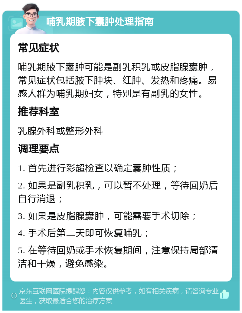 哺乳期腋下囊肿处理指南 常见症状 哺乳期腋下囊肿可能是副乳积乳或皮脂腺囊肿，常见症状包括腋下肿块、红肿、发热和疼痛。易感人群为哺乳期妇女，特别是有副乳的女性。 推荐科室 乳腺外科或整形外科 调理要点 1. 首先进行彩超检查以确定囊肿性质； 2. 如果是副乳积乳，可以暂不处理，等待回奶后自行消退； 3. 如果是皮脂腺囊肿，可能需要手术切除； 4. 手术后第二天即可恢复哺乳； 5. 在等待回奶或手术恢复期间，注意保持局部清洁和干燥，避免感染。