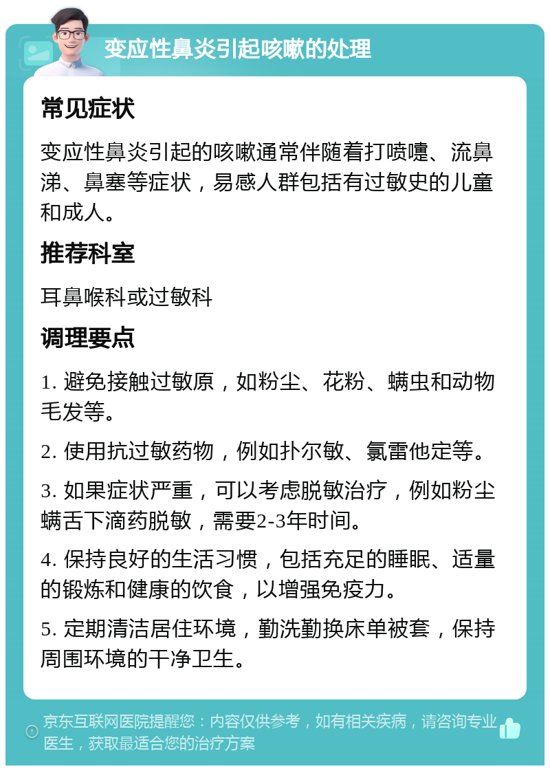 变应性鼻炎引起咳嗽的处理 常见症状 变应性鼻炎引起的咳嗽通常伴随着打喷嚏、流鼻涕、鼻塞等症状，易感人群包括有过敏史的儿童和成人。 推荐科室 耳鼻喉科或过敏科 调理要点 1. 避免接触过敏原，如粉尘、花粉、螨虫和动物毛发等。 2. 使用抗过敏药物，例如扑尔敏、氯雷他定等。 3. 如果症状严重，可以考虑脱敏治疗，例如粉尘螨舌下滴药脱敏，需要2-3年时间。 4. 保持良好的生活习惯，包括充足的睡眠、适量的锻炼和健康的饮食，以增强免疫力。 5. 定期清洁居住环境，勤洗勤换床单被套，保持周围环境的干净卫生。