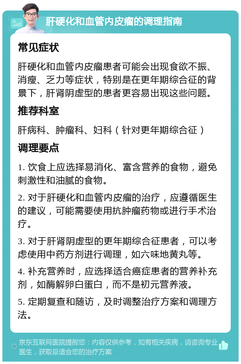 肝硬化和血管内皮瘤的调理指南 常见症状 肝硬化和血管内皮瘤患者可能会出现食欲不振、消瘦、乏力等症状，特别是在更年期综合征的背景下，肝肾阴虚型的患者更容易出现这些问题。 推荐科室 肝病科、肿瘤科、妇科（针对更年期综合征） 调理要点 1. 饮食上应选择易消化、富含营养的食物，避免刺激性和油腻的食物。 2. 对于肝硬化和血管内皮瘤的治疗，应遵循医生的建议，可能需要使用抗肿瘤药物或进行手术治疗。 3. 对于肝肾阴虚型的更年期综合征患者，可以考虑使用中药方剂进行调理，如六味地黄丸等。 4. 补充营养时，应选择适合癌症患者的营养补充剂，如酶解卵白蛋白，而不是初元营养液。 5. 定期复查和随访，及时调整治疗方案和调理方法。