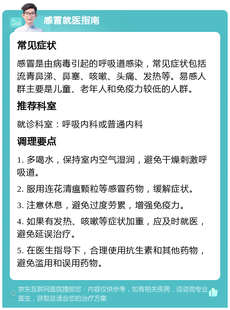 感冒就医指南 常见症状 感冒是由病毒引起的呼吸道感染，常见症状包括流青鼻涕、鼻塞、咳嗽、头痛、发热等。易感人群主要是儿童、老年人和免疫力较低的人群。 推荐科室 就诊科室：呼吸内科或普通内科 调理要点 1. 多喝水，保持室内空气湿润，避免干燥刺激呼吸道。 2. 服用连花清瘟颗粒等感冒药物，缓解症状。 3. 注意休息，避免过度劳累，增强免疫力。 4. 如果有发热、咳嗽等症状加重，应及时就医，避免延误治疗。 5. 在医生指导下，合理使用抗生素和其他药物，避免滥用和误用药物。