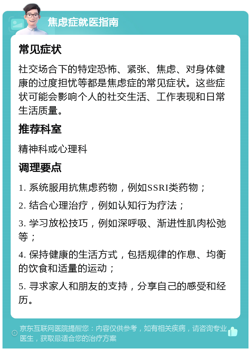 焦虑症就医指南 常见症状 社交场合下的特定恐怖、紧张、焦虑、对身体健康的过度担忧等都是焦虑症的常见症状。这些症状可能会影响个人的社交生活、工作表现和日常生活质量。 推荐科室 精神科或心理科 调理要点 1. 系统服用抗焦虑药物，例如SSRI类药物； 2. 结合心理治疗，例如认知行为疗法； 3. 学习放松技巧，例如深呼吸、渐进性肌肉松弛等； 4. 保持健康的生活方式，包括规律的作息、均衡的饮食和适量的运动； 5. 寻求家人和朋友的支持，分享自己的感受和经历。