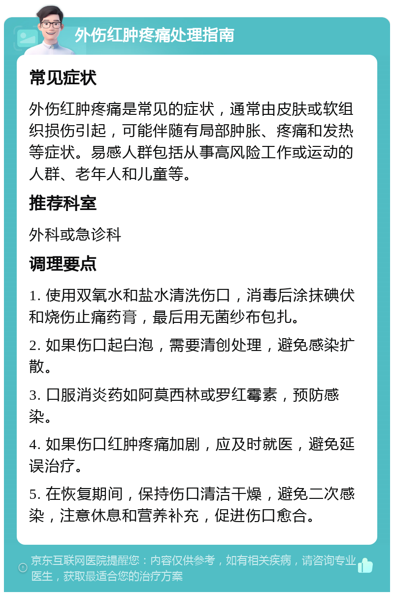 外伤红肿疼痛处理指南 常见症状 外伤红肿疼痛是常见的症状，通常由皮肤或软组织损伤引起，可能伴随有局部肿胀、疼痛和发热等症状。易感人群包括从事高风险工作或运动的人群、老年人和儿童等。 推荐科室 外科或急诊科 调理要点 1. 使用双氧水和盐水清洗伤口，消毒后涂抹碘伏和烧伤止痛药膏，最后用无菌纱布包扎。 2. 如果伤口起白泡，需要清创处理，避免感染扩散。 3. 口服消炎药如阿莫西林或罗红霉素，预防感染。 4. 如果伤口红肿疼痛加剧，应及时就医，避免延误治疗。 5. 在恢复期间，保持伤口清洁干燥，避免二次感染，注意休息和营养补充，促进伤口愈合。