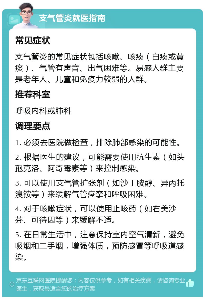 支气管炎就医指南 常见症状 支气管炎的常见症状包括咳嗽、咳痰（白痰或黄痰）、气管有声音、出气困难等。易感人群主要是老年人、儿童和免疫力较弱的人群。 推荐科室 呼吸内科或肺科 调理要点 1. 必须去医院做检查，排除肺部感染的可能性。 2. 根据医生的建议，可能需要使用抗生素（如头孢克洛、阿奇霉素等）来控制感染。 3. 可以使用支气管扩张剂（如沙丁胺醇、异丙托溴铵等）来缓解气管痉挛和呼吸困难。 4. 对于咳嗽症状，可以使用止咳药（如右美沙芬、可待因等）来缓解不适。 5. 在日常生活中，注意保持室内空气清新，避免吸烟和二手烟，增强体质，预防感冒等呼吸道感染。