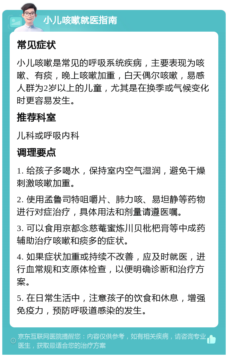 小儿咳嗽就医指南 常见症状 小儿咳嗽是常见的呼吸系统疾病，主要表现为咳嗽、有痰，晚上咳嗽加重，白天偶尔咳嗽，易感人群为2岁以上的儿童，尤其是在换季或气候变化时更容易发生。 推荐科室 儿科或呼吸内科 调理要点 1. 给孩子多喝水，保持室内空气湿润，避免干燥刺激咳嗽加重。 2. 使用孟鲁司特咀嚼片、肺力咳、易坦静等药物进行对症治疗，具体用法和剂量请遵医嘱。 3. 可以食用京都念慈菴蜜炼川贝枇杷膏等中成药辅助治疗咳嗽和痰多的症状。 4. 如果症状加重或持续不改善，应及时就医，进行血常规和支原体检查，以便明确诊断和治疗方案。 5. 在日常生活中，注意孩子的饮食和休息，增强免疫力，预防呼吸道感染的发生。