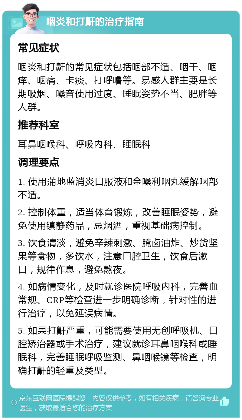 咽炎和打鼾的治疗指南 常见症状 咽炎和打鼾的常见症状包括咽部不适、咽干、咽痒、咽痛、卡痰、打呼噜等。易感人群主要是长期吸烟、嗓音使用过度、睡眠姿势不当、肥胖等人群。 推荐科室 耳鼻咽喉科、呼吸内科、睡眠科 调理要点 1. 使用蒲地蓝消炎口服液和金嗓利咽丸缓解咽部不适。 2. 控制体重，适当体育锻炼，改善睡眠姿势，避免使用镇静药品，忌烟酒，重视基础病控制。 3. 饮食清淡，避免辛辣刺激、腌卤油炸、炒货坚果等食物，多饮水，注意口腔卫生，饮食后漱口，规律作息，避免熬夜。 4. 如病情变化，及时就诊医院呼吸内科，完善血常规、CRP等检查进一步明确诊断，针对性的进行治疗，以免延误病情。 5. 如果打鼾严重，可能需要使用无创呼吸机、口腔矫治器或手术治疗，建议就诊耳鼻咽喉科或睡眠科，完善睡眠呼吸监测、鼻咽喉镜等检查，明确打鼾的轻重及类型。