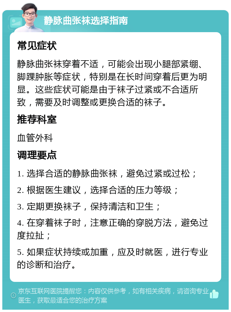 静脉曲张袜选择指南 常见症状 静脉曲张袜穿着不适，可能会出现小腿部紧绷、脚踝肿胀等症状，特别是在长时间穿着后更为明显。这些症状可能是由于袜子过紧或不合适所致，需要及时调整或更换合适的袜子。 推荐科室 血管外科 调理要点 1. 选择合适的静脉曲张袜，避免过紧或过松； 2. 根据医生建议，选择合适的压力等级； 3. 定期更换袜子，保持清洁和卫生； 4. 在穿着袜子时，注意正确的穿脱方法，避免过度拉扯； 5. 如果症状持续或加重，应及时就医，进行专业的诊断和治疗。