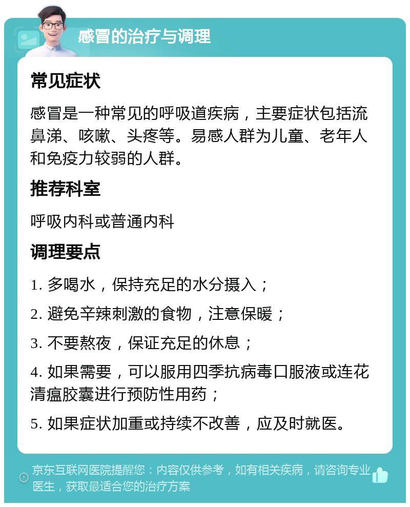 感冒的治疗与调理 常见症状 感冒是一种常见的呼吸道疾病，主要症状包括流鼻涕、咳嗽、头疼等。易感人群为儿童、老年人和免疫力较弱的人群。 推荐科室 呼吸内科或普通内科 调理要点 1. 多喝水，保持充足的水分摄入； 2. 避免辛辣刺激的食物，注意保暖； 3. 不要熬夜，保证充足的休息； 4. 如果需要，可以服用四季抗病毒口服液或连花清瘟胶囊进行预防性用药； 5. 如果症状加重或持续不改善，应及时就医。