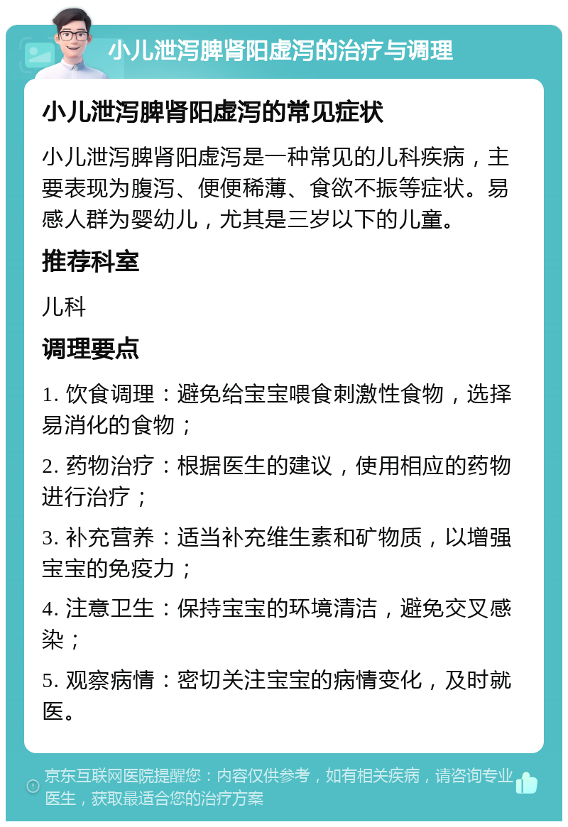 小儿泄泻脾肾阳虚泻的治疗与调理 小儿泄泻脾肾阳虚泻的常见症状 小儿泄泻脾肾阳虚泻是一种常见的儿科疾病，主要表现为腹泻、便便稀薄、食欲不振等症状。易感人群为婴幼儿，尤其是三岁以下的儿童。 推荐科室 儿科 调理要点 1. 饮食调理：避免给宝宝喂食刺激性食物，选择易消化的食物； 2. 药物治疗：根据医生的建议，使用相应的药物进行治疗； 3. 补充营养：适当补充维生素和矿物质，以增强宝宝的免疫力； 4. 注意卫生：保持宝宝的环境清洁，避免交叉感染； 5. 观察病情：密切关注宝宝的病情变化，及时就医。