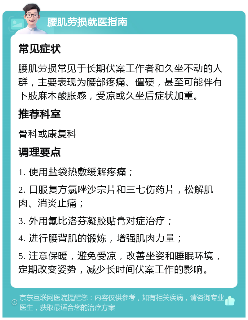 腰肌劳损就医指南 常见症状 腰肌劳损常见于长期伏案工作者和久坐不动的人群，主要表现为腰部疼痛、僵硬，甚至可能伴有下肢麻木酸胀感，受凉或久坐后症状加重。 推荐科室 骨科或康复科 调理要点 1. 使用盐袋热敷缓解疼痛； 2. 口服复方氯唑沙宗片和三七伤药片，松解肌肉、消炎止痛； 3. 外用氟比洛芬凝胶贴膏对症治疗； 4. 进行腰背肌的锻炼，增强肌肉力量； 5. 注意保暖，避免受凉，改善坐姿和睡眠环境，定期改变姿势，减少长时间伏案工作的影响。