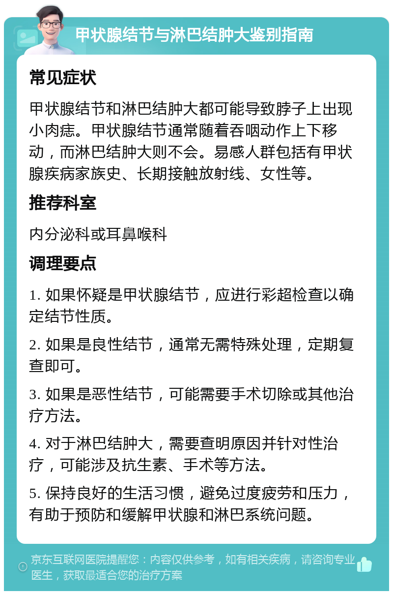 甲状腺结节与淋巴结肿大鉴别指南 常见症状 甲状腺结节和淋巴结肿大都可能导致脖子上出现小肉痣。甲状腺结节通常随着吞咽动作上下移动，而淋巴结肿大则不会。易感人群包括有甲状腺疾病家族史、长期接触放射线、女性等。 推荐科室 内分泌科或耳鼻喉科 调理要点 1. 如果怀疑是甲状腺结节，应进行彩超检查以确定结节性质。 2. 如果是良性结节，通常无需特殊处理，定期复查即可。 3. 如果是恶性结节，可能需要手术切除或其他治疗方法。 4. 对于淋巴结肿大，需要查明原因并针对性治疗，可能涉及抗生素、手术等方法。 5. 保持良好的生活习惯，避免过度疲劳和压力，有助于预防和缓解甲状腺和淋巴系统问题。