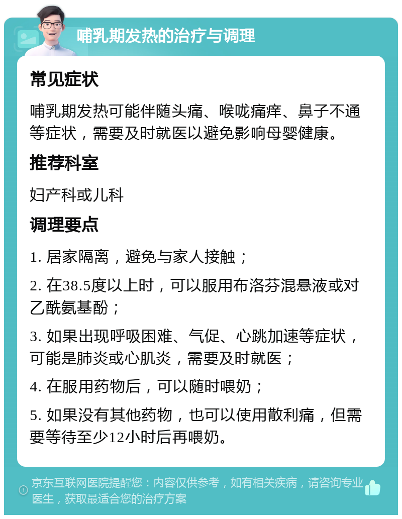 哺乳期发热的治疗与调理 常见症状 哺乳期发热可能伴随头痛、喉咙痛痒、鼻子不通等症状，需要及时就医以避免影响母婴健康。 推荐科室 妇产科或儿科 调理要点 1. 居家隔离，避免与家人接触； 2. 在38.5度以上时，可以服用布洛芬混悬液或对乙酰氨基酚； 3. 如果出现呼吸困难、气促、心跳加速等症状，可能是肺炎或心肌炎，需要及时就医； 4. 在服用药物后，可以随时喂奶； 5. 如果没有其他药物，也可以使用散利痛，但需要等待至少12小时后再喂奶。