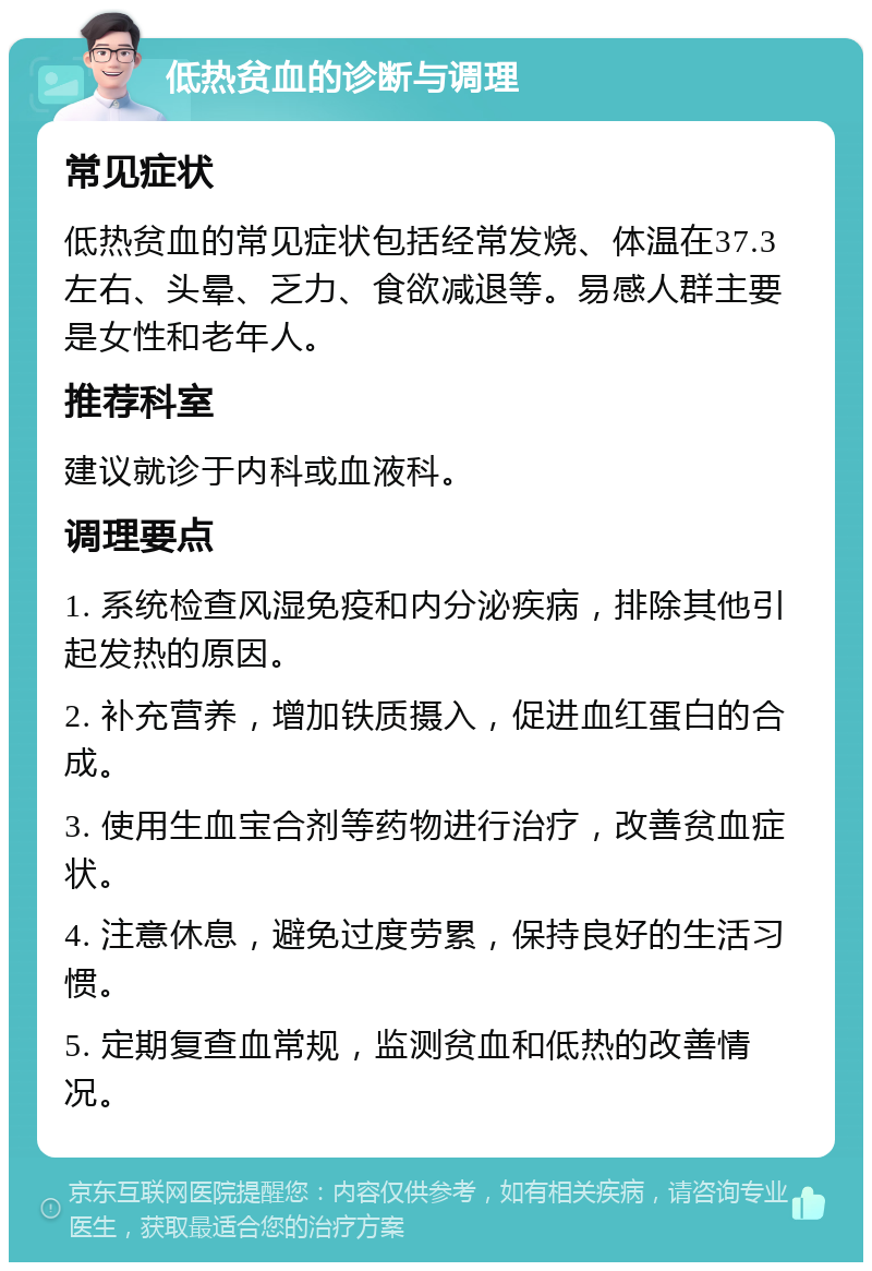 低热贫血的诊断与调理 常见症状 低热贫血的常见症状包括经常发烧、体温在37.3左右、头晕、乏力、食欲减退等。易感人群主要是女性和老年人。 推荐科室 建议就诊于内科或血液科。 调理要点 1. 系统检查风湿免疫和内分泌疾病，排除其他引起发热的原因。 2. 补充营养，增加铁质摄入，促进血红蛋白的合成。 3. 使用生血宝合剂等药物进行治疗，改善贫血症状。 4. 注意休息，避免过度劳累，保持良好的生活习惯。 5. 定期复查血常规，监测贫血和低热的改善情况。