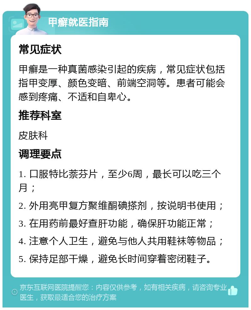 甲癣就医指南 常见症状 甲癣是一种真菌感染引起的疾病，常见症状包括指甲变厚、颜色变暗、前端空洞等。患者可能会感到疼痛、不适和自卑心。 推荐科室 皮肤科 调理要点 1. 口服特比萘芬片，至少6周，最长可以吃三个月； 2. 外用亮甲复方聚维酮碘搽剂，按说明书使用； 3. 在用药前最好查肝功能，确保肝功能正常； 4. 注意个人卫生，避免与他人共用鞋袜等物品； 5. 保持足部干燥，避免长时间穿着密闭鞋子。