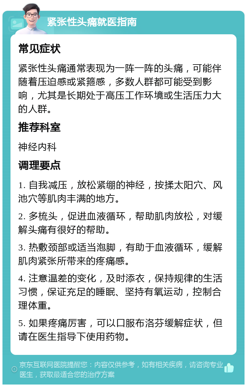 紧张性头痛就医指南 常见症状 紧张性头痛通常表现为一阵一阵的头痛，可能伴随着压迫感或紧箍感，多数人群都可能受到影响，尤其是长期处于高压工作环境或生活压力大的人群。 推荐科室 神经内科 调理要点 1. 自我减压，放松紧绷的神经，按揉太阳穴、风池穴等肌肉丰满的地方。 2. 多梳头，促进血液循环，帮助肌肉放松，对缓解头痛有很好的帮助。 3. 热敷颈部或适当泡脚，有助于血液循环，缓解肌肉紧张所带来的疼痛感。 4. 注意温差的变化，及时添衣，保持规律的生活习惯，保证充足的睡眠、坚持有氧运动，控制合理体重。 5. 如果疼痛厉害，可以口服布洛芬缓解症状，但请在医生指导下使用药物。