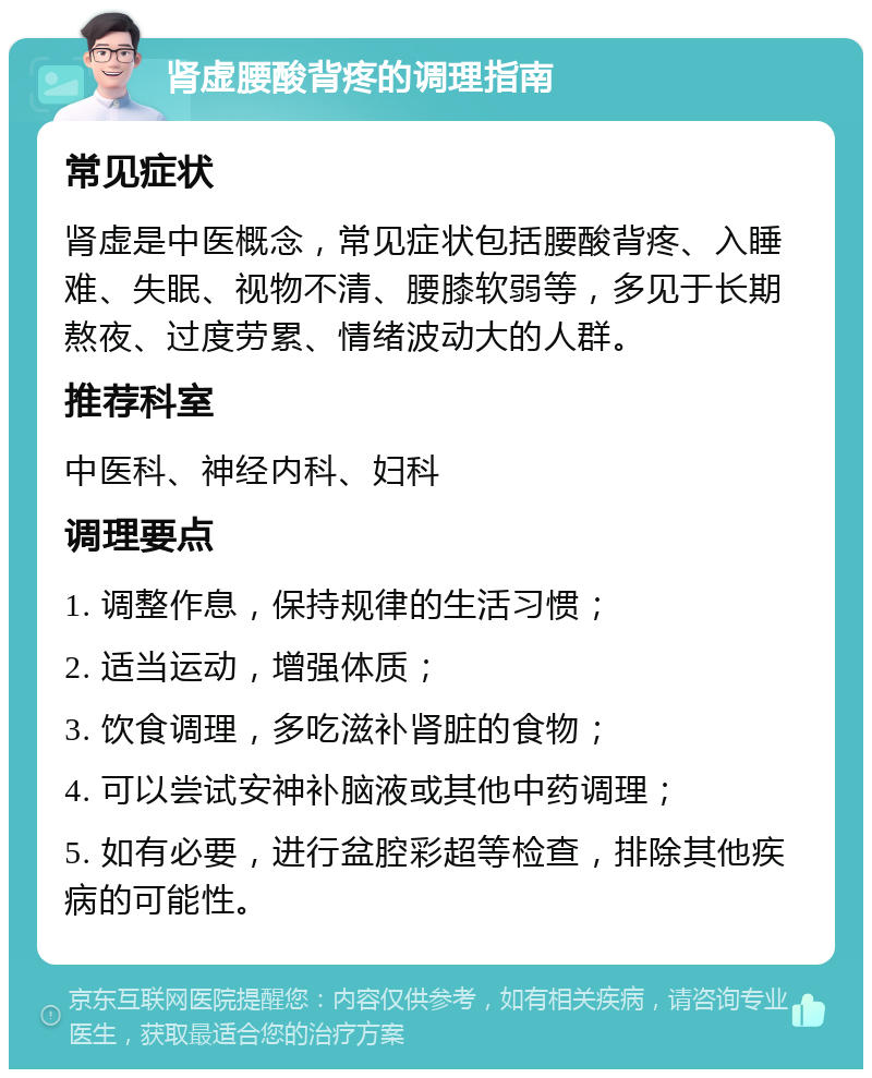 肾虚腰酸背疼的调理指南 常见症状 肾虚是中医概念，常见症状包括腰酸背疼、入睡难、失眠、视物不清、腰膝软弱等，多见于长期熬夜、过度劳累、情绪波动大的人群。 推荐科室 中医科、神经内科、妇科 调理要点 1. 调整作息，保持规律的生活习惯； 2. 适当运动，增强体质； 3. 饮食调理，多吃滋补肾脏的食物； 4. 可以尝试安神补脑液或其他中药调理； 5. 如有必要，进行盆腔彩超等检查，排除其他疾病的可能性。