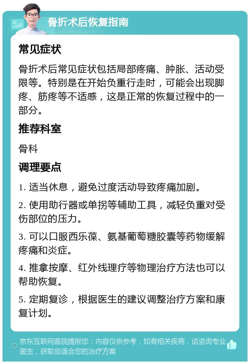 骨折术后恢复指南 常见症状 骨折术后常见症状包括局部疼痛、肿胀、活动受限等。特别是在开始负重行走时，可能会出现脚疼、筋疼等不适感，这是正常的恢复过程中的一部分。 推荐科室 骨科 调理要点 1. 适当休息，避免过度活动导致疼痛加剧。 2. 使用助行器或单拐等辅助工具，减轻负重对受伤部位的压力。 3. 可以口服西乐葆、氨基葡萄糖胶囊等药物缓解疼痛和炎症。 4. 推拿按摩、红外线理疗等物理治疗方法也可以帮助恢复。 5. 定期复诊，根据医生的建议调整治疗方案和康复计划。